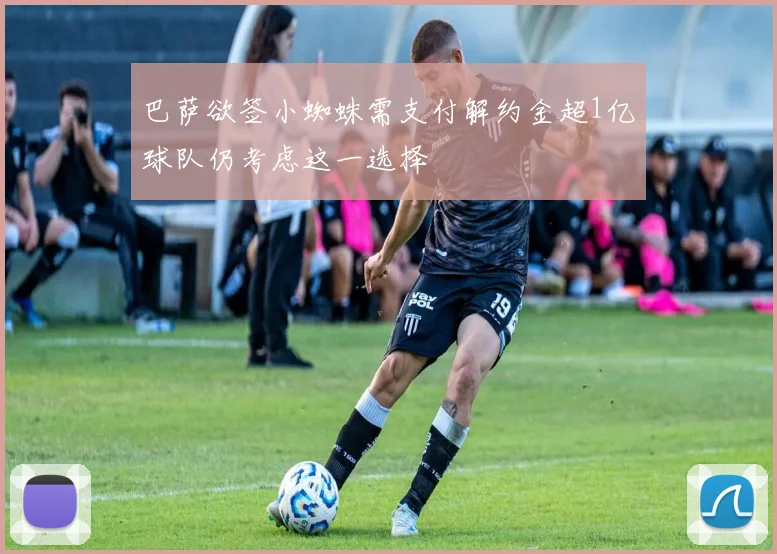 巴萨欲签小蜘蛛需支付解约金超1亿球队仍考虑这一选择