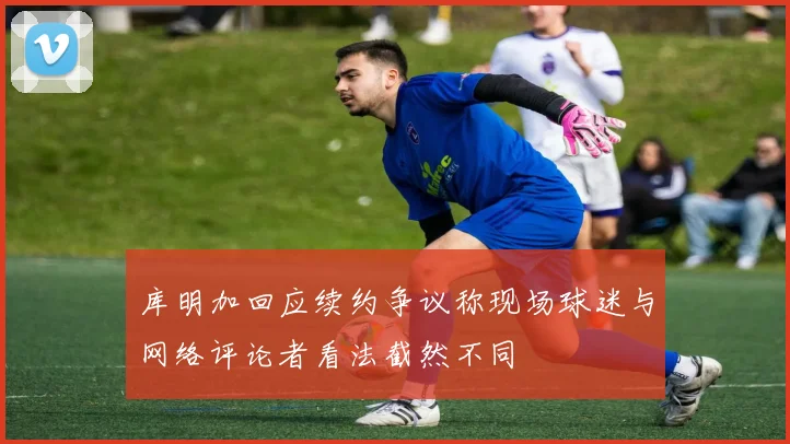 库明加回应续约争议称现场球迷与网络评论者看法截然不同