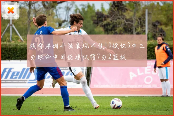 埃奇库姆半场表现不佳10投仅3中三分球命中率低迷仅得7分2篮板