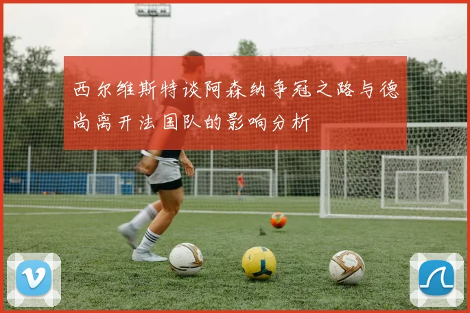 西尔维斯特谈阿森纳争冠之路与德尚离开法国队的影响分析