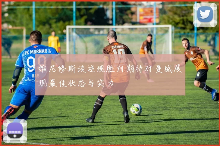 维尼修斯谈逆境胜利期待对曼城展现最佳状态与实力