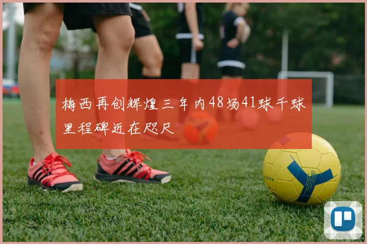 梅西再创辉煌三年内48场41球千球里程碑近在咫尺