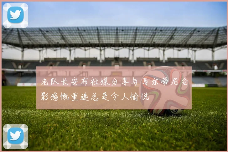老队长安布社媒分享与马尔蒂尼合影感慨重逢总是令人愉悦