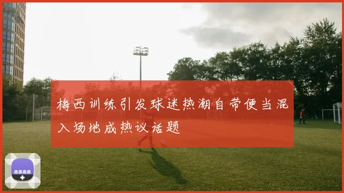 梅西训练引发球迷热潮自带便当混入场地成热议话题