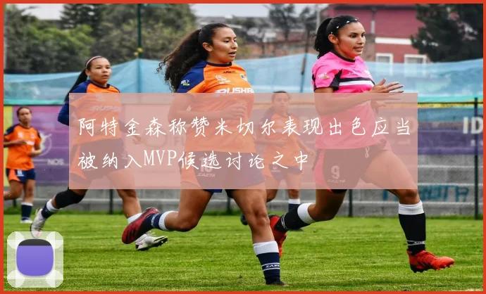 阿特金森称赞米切尔表现出色应当被纳入MVP候选讨论之中