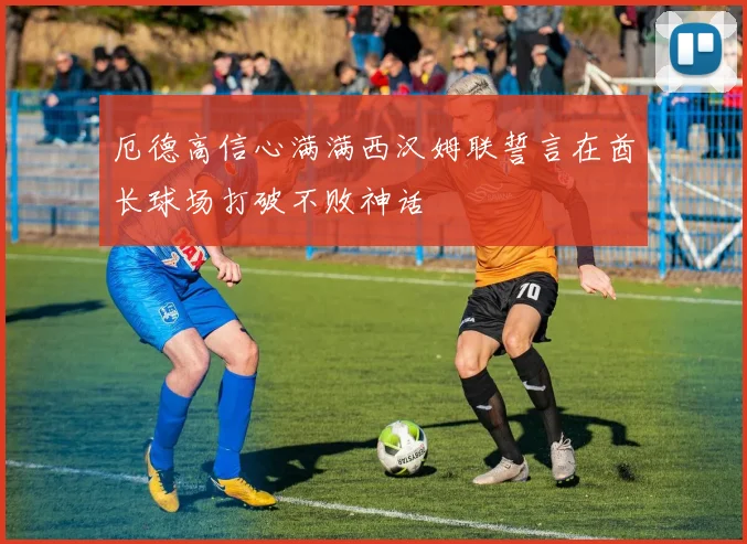 厄德高信心满满西汉姆联誓言在酋长球场打破不败神话