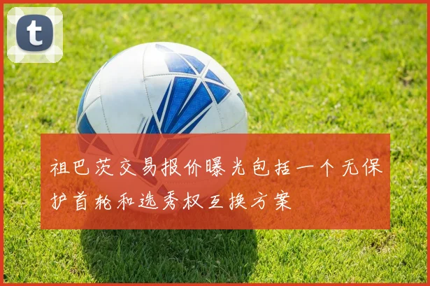 祖巴茨交易报价曝光包括一个无保护首轮和选秀权互换方案