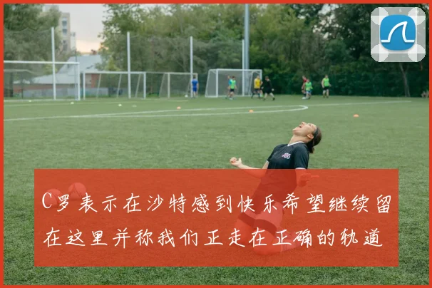 C罗表示在沙特感到快乐希望继续留在这里并称我们正走在正确的轨道上