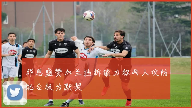 邓恩盛赞加兰挡拆能力称两人攻防配合极为默契