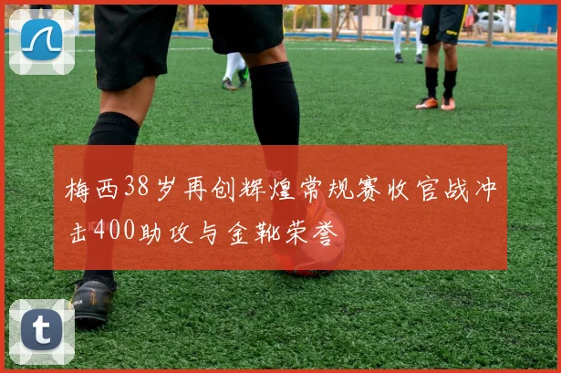 梅西38岁再创辉煌常规赛收官战冲击400助攻与金靴荣誉