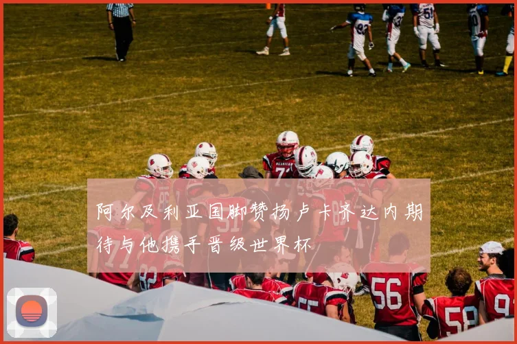 阿尔及利亚国脚赞扬卢卡齐达内期待与他携手晋级世界杯