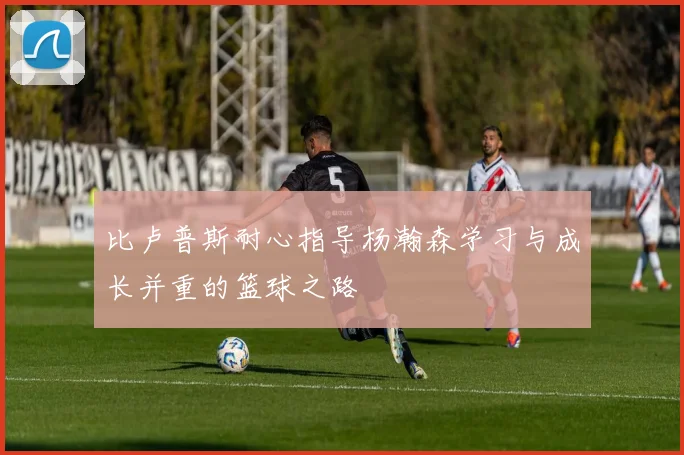 比卢普斯耐心指导杨瀚森学习与成长并重的篮球之路