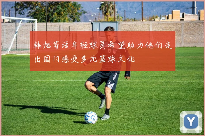 韩旭寄语年轻球员希望助力他们走出国门感受多元篮球文化