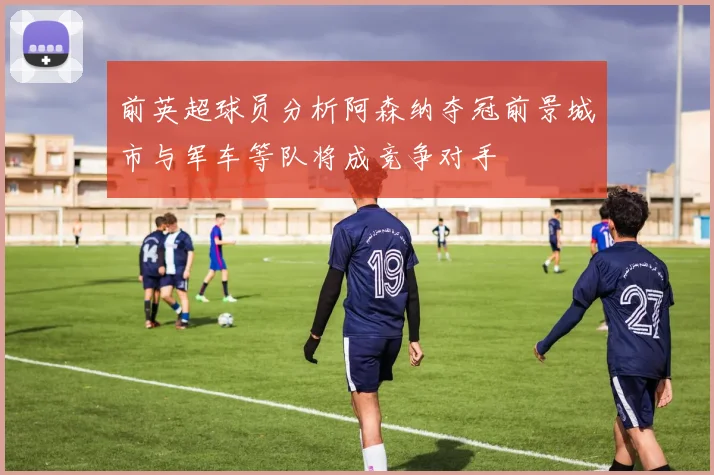 前英超球员分析阿森纳夺冠前景城市与军车等队将成竞争对手