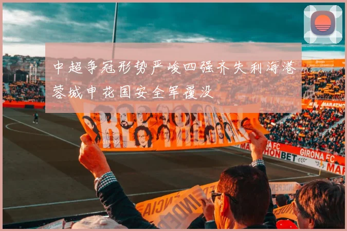 中超争冠形势严峻四强齐失利海港蓉城申花国安全军覆没